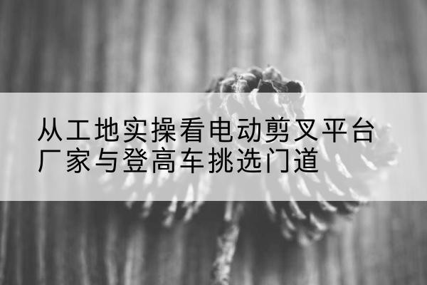莆田电动剪叉升降平台厂家-从工地实操看电动剪叉平台厂家与登高车挑选门道