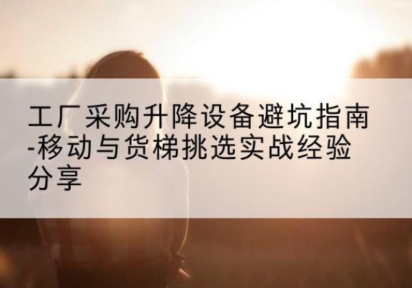 莆田移动式升降机怎么选-工厂采购升降设备避坑指南-移动与货梯挑选实战经验分享