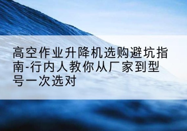 莆田升降平台厂家-高空作业升降机选购避坑指南-行内人教你从厂家到型号一次选对