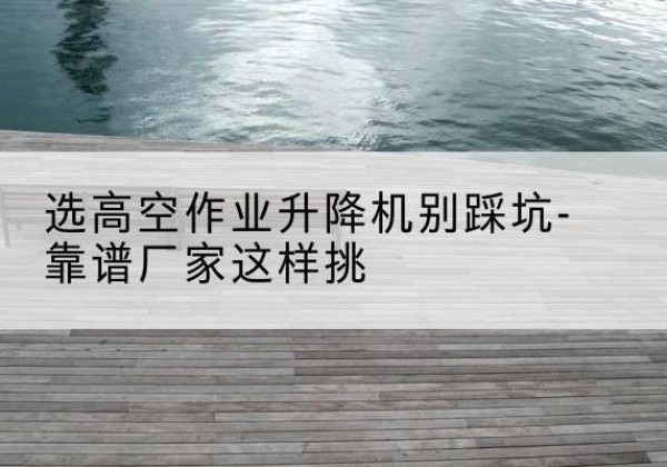 莆田剪叉式升降机厂家-选高空作业升降机别踩坑-靠谱厂家这样挑