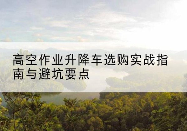 莆田升降车怎么选-高空作业升降车选购实战指南与避坑要点