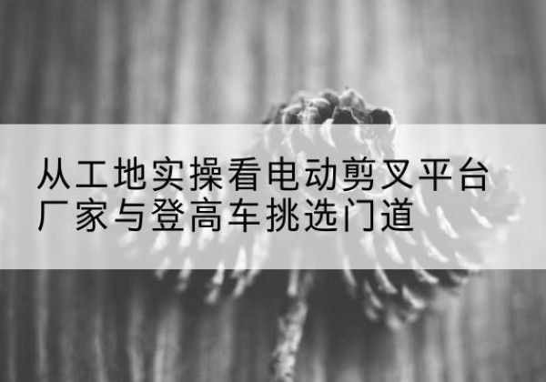 莆田电动剪叉升降平台厂家-从工地实操看电动剪叉平台厂家与登高车挑选门道