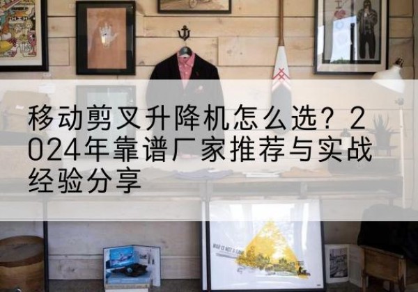莆田升降平台厂家推荐-移动剪叉升降机怎么选？2024年靠谱厂家推荐与实战经验分享